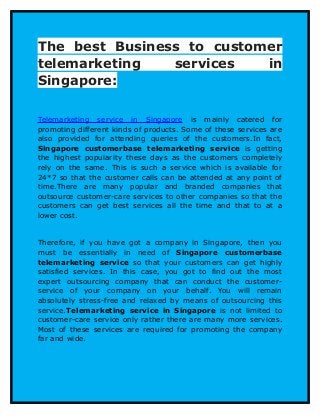 The best Business to customer
telemarketing services in
Singapore:
Telemarketing service in Singapore is mainly catered for
promoting different kinds of products. Some of these services are
also provided for attending queries of the customers.In fact,
Singapore customerbase telemarketing service is getting
the highest popularity these days as the customers completely
rely on the same. This is such a service which is available for
24*7 so that the customer calls can be attended at any point of
time.There are many popular and branded companies that
outsource customer-care services to other companies so that the
customers can get best services all the time and that to at a
lower cost.
Therefore, if you have got a company in Singapore, then you
must be essentially in need of Singapore customerbase
telemarketing service so that your customers can get highly
satisfied services. In this case, you got to find out the most
expert outsourcing company that can conduct the customer-
service of your company on your behalf. You will remain
absolutely stress-free and relaxed by means of outsourcing this
service.Telemarketing service in Singapore is not limited to
customer-care service only rather there are many more services.
Most of these services are required for promoting the company
far and wide.
 