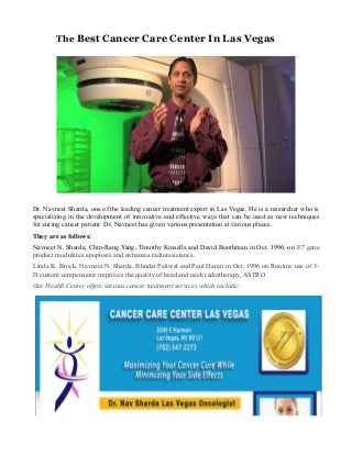 The Best Cancer Care Center In Las Vegas
Dr. Navneet Sharda, one of the leading cancer treatment expert in Las Vegas. He is a researcher who is
specializing in the development of innovative and effective ways that can be used as new techniques
for curing cancer patient. Dr. Navneet has given various presentation at various places.
They are as follows:
Navneet N. Sharda, Chin-Rang Yang, Timothy Kinsella and David Boothman in Oct. 1996, on E7 gene
product modulates apoptosis and enhances radioresistance.
Linda K. Brock. Navneet N. Sharda, Bhudat Paliwal and Paul Harari in Oct. 1996 on Routine use of 3-
D custom compensator improves the quality of head and neck radiotherapy, ASTRO
Our Health Center offers various cancer treatment services which include:
 