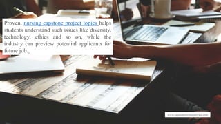www.capstonewritingservice.com
Proven, nursing capstone project topics helps
students understand such issues like diversity,
technology, ethics and so on, while the
industry can preview potential applicants for
future job.
 