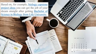 www.capstonewritingservice.com
Based on, for example, biology capstone
project ideas you can get the job of your
dream straight after getting Bachelor of
Science in Biology from Life University.
 