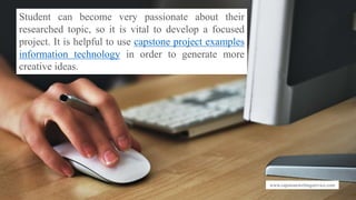www.capstonewritingservice.com
Student can become very passionate about their
researched topic, so it is vital to develop a focused
project. It is helpful to use capstone project examples
information technology in order to generate more
creative ideas.
 