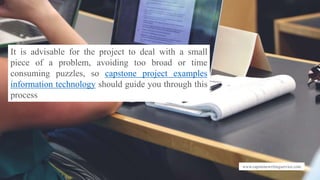 www.capstonewritingservice.com
It is advisable for the project to deal with a small
piece of a problem, avoiding too broad or time
consuming puzzles, so capstone project examples
information technology should guide you through this
process
 
