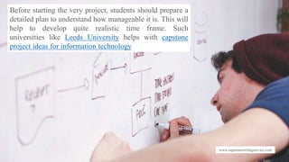 www.capstonewritingservice.com
Before starting the very project, students should prepare a
detailed plan to understand how manageable it is. This will
help to develop quite realistic time frame. Such
universities like Leeds University helps with capstone
project ideas for information technology
 