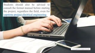 www.capstonewritingservice.com
Students should also be advised to
consult the format manual before starting
the project, regardless the field, even for
capstone project electrical engineering.
 