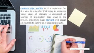 www.capstonewritingservice.com
capstone paper outline is very important. So,
it is vital to remember that being an academic
writer urges all students to document all
sources of information they used in the
project. University likes Harvard will accept
all students to submit only original projects.
 