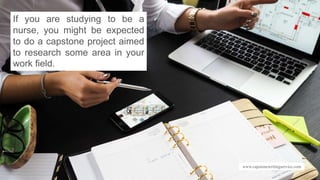 www.capstonewritingservice.com
If you are studying to be a
nurse, you might be expected
to do a capstone project aimed
to research some area in your
work field.
 