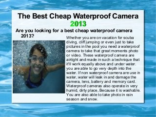 The Best Cheap Waterproof Camera
              2013
Are you looking for a best cheap waterproof camera
  2013?                Whether you are on vacation for scuba
                         diving, cliff jumping or even just to take
                         pictures in the pool you need a waterproof
                         camera to take that great moments photo
                         or video. These waterproof camera are
                         airtight and made in such a technique that
                         it'll work equally above and under water.
                         you are able to go very depth into the
                         water. If non waterproof camera are use in
                         water, water will leak in and damage the
                         camera, lens, battery and memory card.
                         Waterproof cameras also operate in very
                         humid, dirty place, Because it is washable.
                         You are also able to take photo in rain
                         season and snow.
 