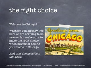 the right choice

    Welcome to Chicago!

    Whether you already live
    here or are arriving from
    near or far, make sure to
    make the right choice
    when buying or selling
    your home in Chicago.

    And that choice is Tom
    McCarey.

Licensed to Sell Real Estate in IL . @properties . 773.848.9241 . www.TheRealEstateLoungeChicago.com
 