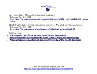 Lohr, L (no date). Objectives, sequencing, strategies.
     Retrieved May 14, 2003
     from http://www.coe.unco.edu/LindaLohr/home/et502_cbt/Unit3/Unit3_menu
     .htm

    SOGC Org (No date). Writing instructional objectives: The what, why how and when.
     Retrieved May 14, 2003,
     from http://www.sogc.org/conferences/pdfs/instructionalObj.PDF

    Additional Links
    Writing Objectives (B. O'Bannon, University of Tennessee)
    Behavioral Objectives and How to Write Them (Florida State University)
    Writing Objectives (Uniformed Services University of the Health Sciences)




                                 Taken for educational purposes only from
                    http://ets.tlt.psu.edu/learningdesign/objectives/writingobjectives
 