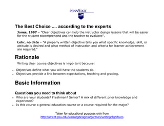 The Best Choice .... according to the experts
     Jones, 1997 – "Clear objectives can help the instructor design lessons that will be easier
     for the student tocomprehend and the teacher to evaluate".

     Lohr, no date – "A properly written objective tells you what specific knowledge, skill, or
     attitude is desired and what method of instruction and criteria for learner achievement
     are required."

    Rationale
     Writing clear course objectives is important because:

   Objectives define what you will have the students do.
   Objectives provide a link between expectations, teaching and grading.


    Basic Information
    Questions you need to think about
   Who are your students? Freshman? Senior? A mix of different prior knowledge and
    experience?
   Is this course a general education course or a course required for the major?


                                  Taken for educational purposes only from
                     http://ets.tlt.psu.edu/learningdesign/objectives/writingobjectives
 