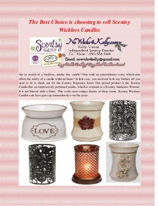The Best Choice is choosing to sell Scentsy
Wickless Candles
Are in search of a wickless, smoke free candle? One with an extraordinary scent, which also
offers the safety of a candle without flame? In that case, you need not look any further, all you
need to do is check out for the Scentsy Fragrance items. Our prized product is the Scentsy
Candle Bar, an impressively perfumed candle, which is warmed in a Scentsy Authentic Warmer.
It is not burned with a flame. This is the most unique feature of these items. Scentsy Wickless
Candles sale have gone up tremendously over the years.
 