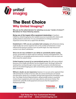 The Best Choice
Why United Imaging?
Why are we the safest decision for selecting us as your “vendor of choice”?
We believe for these following reasons.

Being one of the largest office equipment dealerships in Southern
California, United Imaging has the needed resources to provide all its clients with
quality products and service. It is our commitment (in writing) to premium,
responsive service that sets us apart from all others.

Established in 1975, we are a privately held company with all decisions being
made locally. Our service response time or the number of technicians is never
influenced by having to achieve a pre-set profit target. Our only measure of
success is our client’s satisfaction.

Since we are very confident in our ability to consistently deliver quality
service, we provide our clients with our exclusive “Service Level Agreement”. The
“SLA” defines our acceptable performance and the remedies in the rare event we
fail to meet the stated criteria.

United Imaging is proud of our personalized service. We call it personalized
because of our ample and efficient service dispatch team. No longer will you be
wasting time running through a maze to get the assistance and attention you
deserve. At United Imaging your call is answered by a person who is dedicated to
your satisfaction.

Without a doubt, we are responsive, however, it is our pro-active approach that
will minimize the number of service calls. Our service technicians are trained
and directed to always do a complete call that looks beyond the immediate condi-
tion. Your Major Account Representative, will personally conduct a quarterly
review of your equipment, print and copy volumes and service history. This
extends the useful life of all equipment and assures that the equipment is
deployed optimally.




           Call Today For Your Customized Pricing!
         (800) 999-0159    www.unitedimaging.com
 