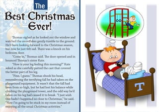 The
Best Christmas
     Ever!
      Thomas sighed as he looked out the window and
watched the snowflakes gently tumble to the ground.
He’d been looking forward to the Christmas season,
but now he just felt sad. There was a knock on his
bedroom door.
      “Come in,” Thomas said. The door opened and in
bounced Thomas’s sister Kate.
      “How is your leg feeling this morning?” Kate
asked as she carefully patted the cast that covered
the better part of his leg.
      “Fine, I guess.” Thomas shook his head,
remembering the terrifying fall he had taken on the
playground equipment. It wasn’t that the fall had
been from so high, but he had lost his balance while
climbing the playground tower, and the odd way he’d
fallen on his leg had caused it to break. “I just wish
this hadn’t happened so close to Christmas,” he said.
“Now I’m going to be stuck in my room instead of
enjoying all the usual Christmas activities.”
 