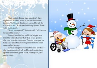“Dad picked this up this morning,” Kate
explained. “I asked Mom to let me decorate it
for you. We’ll need this to get around for all the
Christmas fun.” Kate was bouncing up and down
with excitement.
      “That’s pretty cool,” Thomas said. “It’ll be nice
to leave this room.”
      Thomas bundled up and Kate helped him
into the wheelchair so that they could go into
the yard to enjoy the snow. Thomas managed to
help Kate pack the snow together to form their
seasonal snowman.
      Thomas was pleased with the final product—
the snowman stood tall and looked particularly
splendid with the green scarf, felt top hat, and
carrot nose.
 