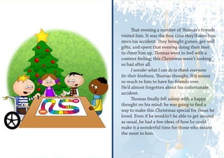 That evening a number of Thomas’s friends
visited him. It was the first time they’d seen him
since his accident. They brought games, get-well
gifts, and spent that evening doing their best
to cheer him up. Thomas went to bed with a
content feeling; this Christmas wasn’t looking
so bad after all.
      I wonder what I can do to thank everyone
for their kindness, Thomas thought. It’d meant
so much to him to have his friends over.
He’d almost forgotten about his unfortunate
accident.
      Thomas finally fell asleep with a happy
thought on his mind: he was going to find a
way to make this Christmas special for those he
loved. Even if he wouldn’t be able to get around
as usual, he had a few ideas of how he could
make it a wonderful time for those who meant
the most to him.
 