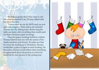 The following day when Kate came to ask
him what he wanted to do, Thomas talked with
her about his idea.
     “I know what we can do! We’ll need our arts
and crafts supplies,” Kate said as she wheeled
Thomas into the dining room. Before long the
table was laden with everything they would need
for their Christmas paper stockings.
     Once the paper stockings had been crafted,
Thomas labeled each one with the names of his
family members and friends. The plan was that
for every day leading up to Christmas, Thomas
would place a piece of paper in each stocking. On
the papers Thomas would either write something
he appreciated about the person or a favor he
would do for each person in the coming year.
 