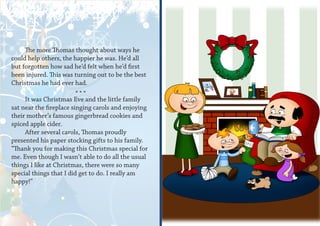 The more Thomas thought about ways he
could help others, the happier he was. He’d all
but forgotten how sad he’d felt when he’d first
been injured. This was turning out to be the best
Christmas he had ever had.
                         ***
     It was Christmas Eve and the little family
sat near the fireplace singing carols and enjoying
their mother’s famous gingerbread cookies and
spiced apple cider.
     After several carols, Thomas proudly
presented his paper stocking gifts to his family.
“Thank you for making this Christmas special for
me. Even though I wasn’t able to do all the usual
things I like at Christmas, there were so many
special things that I did get to do. I really am
happy!”
 