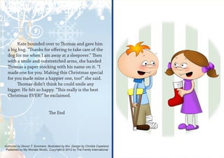 Kate bounded over to Thomas and gave him
  a big hug. “Thanks for offering to take care of the
  dog for me when I am away at a sleepover.” Then
  with a smile and outstretched arms, she handed
  Thomas a paper stocking with his name on it. “I
  made one for you. Making this Christmas special
  for you made mine a happier one, too!” she said.
       Thomas didn’t think he could smile any
  bigger. He felt so happy. “This really is the best
  Christmas EVER!” he exclaimed.


                                 The End




Authored by Devon T. Sommers. Illustrated by Alvi. Design by Christia Copeland.
 Published by My Wonder Studio. Copyright © 2012 by The Family International
 