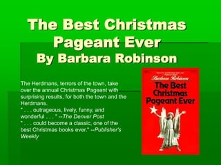 The Best Christmas Pageant EverBy Barbara Robinson The Herdmans, terrors of the town, take over the annual Christmas Pageant with surprising results, for both the town and the Herdmans.  " . . . outrageous, lively, funny, and wonderful . . . " --The Denver Post " . . . could become a classic, one of the best Christmas books ever." --Publisher's Weekly 