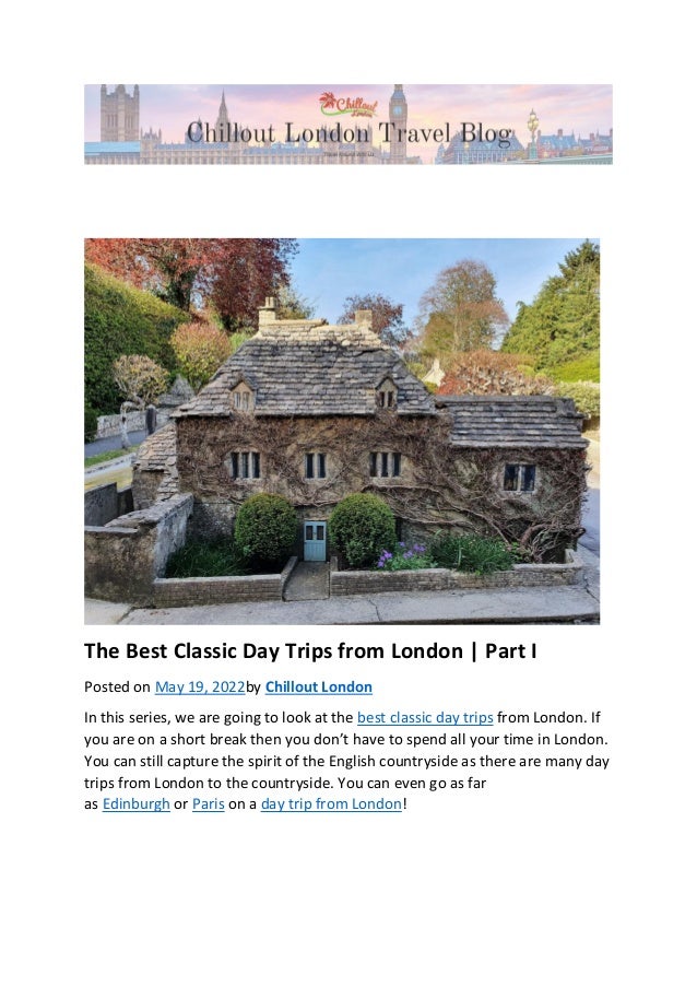 The Best Classic Day Trips from London | Part I
Posted on May 19, 2022by Chillout London
In this series, we are going to look at the best classic day trips from London. If
you are on a short break then you don’t have to spend all your time in London.
You can still capture the spirit of the English countryside as there are many day
trips from London to the countryside. You can even go as far
as Edinburgh or Paris on a day trip from London!
 
