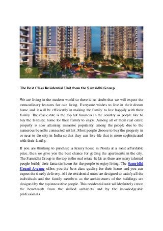 The Best Class Residential Unit from the Samridhi Group
We are living in the modern world so there is no doubt that we will expect the
extraordinary features for our living. Everyone wishes to live in their dream
home and it will be efficiently in making the family to live happily with their
family. The real estate is the top hot business in the country as people like to
buy the fantastic home for their family to enjoy. Among all of them real estate
property is now attaining immense popularity among the people due to the
numerous benefits connected with it. Most people choose to buy the property in
or near to the city in India so that they can live life that is more sophisticated
with their family.
If you are thinking to purchase a luxury home in Noida at a most affordable
price, then we give you the best chance for getting the apartments in the city.
The Samridhi Group is the top in the real estate fields as there are many talented
people builds their fantastic home for the people to enjoy living. The Samridhi
Grand Avenue offers you the best class quality for their home and you can
expect the timely delivery. All the residential units are designed to satisfy all the
individuals and the family members as the architectures of the buildings are
designed by the top innovative people. This residential unit will definitely create
the benchmark from the skilled architects and by the knowledgeable
professionals.
 