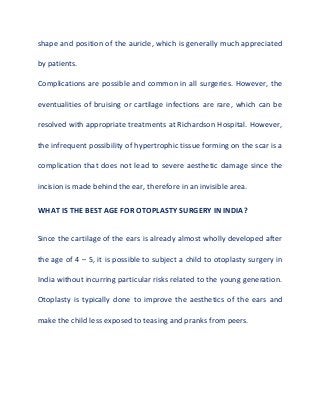 shape and position of the auricle, which is generally much appreciated
by patients.
Complications are possible and common in all surgeries. However, the
eventualities of bruising or cartilage infections are rare, which can be
resolved with appropriate treatments at Richardson Hospital. However,
the infrequent possibility of hypertrophic tissue forming on the scar is a
complication that does not lead to severe aesthetic damage since the
incision is made behind the ear, therefore in an invisible area.
WHAT IS THE BEST AGE FOR OTOPLASTY SURGERY IN INDIA?
Since the cartilage of the ears is already almost wholly developed after
the age of 4 – 5, it is possible to subject a child to otoplasty surgery in
India without incurring particular risks related to the young generation.
Otoplasty is typically done to improve the aesthetics of the ears and
make the child less exposed to teasing and pranks from peers.
 