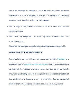 The fully developed cartilage of an adult does not have the same
flexibility as the ear cartilages of children. Correcting the protruding
ears as a child, therefore, offers two advantages:
1. The cartilage is very flexible; therefore, it allows a more effective and
simple modeling
2. The child psychologically can have significant benefits after ear
correction surgery.
Therefore the best age for performing otoplasty is over the age of 5.
CAN OTOPLASTY MAKE EARS SMALLER?
Yes, otoplasty surgery in India can make ears smaller. Otoplasty is a
prevalent type of cosmetic surgery procedure. It can correct the excess
cartilage of the auricles and their shape, i.e., the defect commonly
known as “protruding ears.” It is also possible to correct other details of
the pavilions and lobes and any asymmetries due to congenital
disabilities (most cases) and problems acquired following trauma.
 