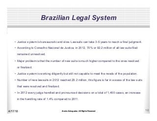 Aronis Advogados All Rights Reserved 10
Brazilian Legal System
4/17/18
•  Justice system is bureaucratic and slow. Lawsuits can take 3-5 years to reach a final judgment.
•  According to Conselho Nacional de Justica, in 2012, 70% or 92.2 million of all law suits filed
remained unresolved.
•  Major problem is that the number of new suits is much higher compared to the ones resolved
or finalized.
•  Justice system is working diligently but still not capable to meet the needs of the population.
•  Number of new lawsuits in 2012 reached 28.2 million, this figure is far in excess of the law suits
that were resolved and finalized.
•  In 2012 every judge handled and pronounced decisions on a total of 1,450 cases, an increase
in the handling rate of 1.4% compared to 2011.
 