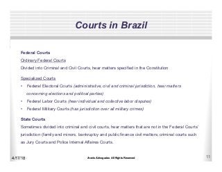 Aronis Advogados All Rights Reserved 11
Courts in Brazil
4/17/18
Federal Courts
Ordinary Federal Courts
Divided into Criminal and Civil Courts, hear matters specified in the Constitution
Specialized Courts
•  Federal Electoral Courts (administrative, civil and criminal jurisdiction, hear matters
concerning elections and political parties)
•  Federal Labor Courts (hear individual and collective labor disputes)
•  Federal Military Courts (has jurisdiction over all military crimes)
State Courts
Sometimes divided into criminal and civil courts, hear matters that are not in the Federal Courts’
jurisdiction (family and minors, bankruptcy and public finance civil matters; criminal courts such
as Jury Courts and Police Internal Affaires Courts.
 