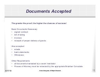 Aronis Advogados All Rights Reserved 13
Documents Accepted
4/17/18
The greater the proof, the higher the chances of success!
Basic Documents Necessary
•  signed contract
•  bill of lading
•  invoices
•  receipts of proper delivery of goods
Also accepted
•  emails
•  bank statements
•  Witnesses
Other Requirements
•  all documents translated by a sworn translator
•  Powers of Attorney must be notarized by the appropriate Brazilian Consulate.
 