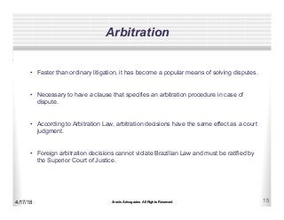 Aronis Advogados All Rights Reserved 15
Arbitration
4/17/18
•  Faster than ordinary litigation, it has become a popular means of solving disputes.
•  Necessary to have a clause that specifies an arbitration procedure in case of
dispute.
•  According to Arbitration Law, arbitration decisions have the same effect as a court
judgment.
•  Foreign arbitration decisions cannot violate Brazilian Law and must be ratified by
the Superior Court of Justice.
 