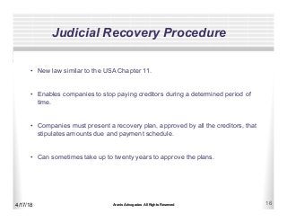 Aronis Advogados All Rights Reserved 16
Judicial Recovery Procedure
4/17/18
•  New law similar to the USA Chapter 11.
•  Enables companies to stop paying creditors during a determined period of
time.
•  Companies must present a recovery plan, approved by all the creditors, that
stipulates amounts due and payment schedule.
•  Can sometimes take up to twenty years to approve the plans.
 