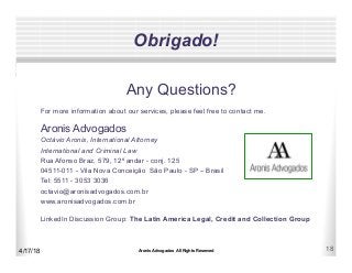 Aronis Advogados All Rights Reserved 18
Obrigado!
Any Questions?
For more information about our services, please feel free to contact me.
Aronis Advogados
Octávio Aronis, International Attorney
International and Criminal Law
Rua Afonso Braz, 579, 12º andar - conj. 125
04511-011 - Vila Nova Conceição São Paulo - SP – Brasil
Tel: 5511 - 3053 3036
octavio@aronisadvogados.com.br
www.aronisadvogados.com.br
LinkedIn Discussion Group: The Latin America Legal, Credit and Collection Group
4/17/18
 