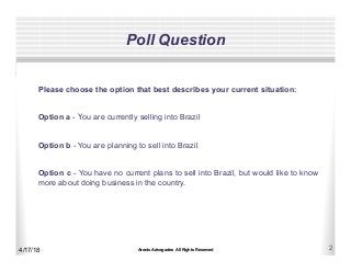 Aronis Advogados All Rights Reserved 2
Poll Question
4/17/18
Please choose the option that best describes your current situation:
Option a - You are currently selling into Brazil
Option b - You are planning to sell into Brazil
Option c - You have no current plans to sell into Brazil, but would like to know
more about doing business in the country.
 