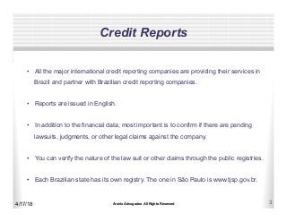 Aronis Advogados All Rights Reserved 3
Credit Reports
4/17/18
•  All the major international credit reporting companies are providing their services in
Brazil and partner with Brazilian credit reporting companies.
•  Reports are issued in English.
•  In addition to the financial data, most important is to confirm if there are pending
lawsuits, judgments, or other legal claims against the company.
•  You can verify the nature of the law suit or other claims through the public registries.
•  Each Brazilian state has its own registry. The one in São Paulo is www.tjsp.gov.br.
 