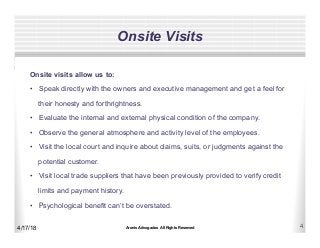 Aronis Advogados All Rights Reserved 4
Onsite Visits
4/17/18
Onsite visits allow us to:
•  Speak directly with the owners and executive management and get a feel for
their honesty and forthrightness.
•  Evaluate the internal and external physical condition of the company.
•  Observe the general atmosphere and activity level of the employees.
•  Visit the local court and inquire about claims, suits, or judgments against the
potential customer.
•  Visit local trade suppliers that have been previously provided to verify credit
limits and payment history.
•  Psychological benefit can’t be overstated.
 