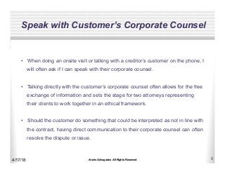 Aronis Advogados All Rights Reserved 6
Speak with Customer’s Corporate Counsel
4/17/18
•  When doing an onsite visit or talking with a creditor’s customer on the phone, I
will often ask if I can speak with their corporate counsel.
•  Talking directly with the customer’s corporate counsel often allows for the free
exchange of information and sets the stage for two attorneys representing
their clients to work together in an ethical framework.
•  Should the customer do something that could be interpreted as not in line with
the contract, having direct communication to their corporate counsel can often
resolve the dispute or issue.
 