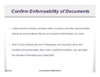Aronis Advogados All Rights Reserved 7
Confirm Enforceability of Documents
4/17/18
•  I often receive contracts, purchase orders, invoices, and other documentation
with terms and conditions that do not comport to the Brazilian civil code.
•  Even if your contracts are not in Portuguese, as long as the terms and
conditions are enforceable, then under a certified translation, you can begin
the process of leveraging your legal rights.
 