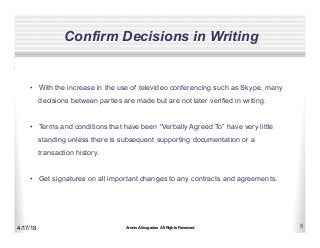 Aronis Advogados All Rights Reserved 8
Confirm Decisions in Writing
4/17/18
•  With the increase in the use of televideo conferencing such as Skype, many
decisions between parties are made but are not later verified in writing.
•  Terms and conditions that have been “Verbally Agreed To” have very little
standing unless there is subsequent supporting documentation or a
transaction history.
•  Get signatures on all important changes to any contracts and agreements.
 