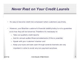 Aronis Advogados All Rights Reserved 9
Never Rest on Your Credit Laurels
4/17/18
•  It’s easy to become credit risk complacent when customers pay timely.
•  However, your Brazilian customer’s financial stability today is not a guarantee
as to how they will be tomorrow. Therefore it’s necessary to:
o  Take out quarterly credit reports
o  Ask for annual audited financial statements (if this is possible)
o  Speak with your customer’s banker and
o  Keep your eyes and ears open through several channels are very
important in order to avoid any non-payment surprises.
 