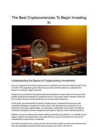 The Best Cryptocurrencies To Begin Investing
In
Understanding the Basics of Cryptocurrency Investment
Are you intrigued by the world of cryptocurrency investment but don't know where to start? Look
no further! This beginner's guide will provide you with a solid foundation to understand the
basics of investing in digital currencies.
Cryptocurrency investment has gained significant popularity in recent years, as more and more
people recognise the potential for substantial returns in the crypto market. However, diving into
this complex and ever-evolving landscape can be daunting for beginners.
In this guide, we will demystify the world of cryptocurrency investment and equip you with
essential knowledge to navigate this exciting realm. We will explore key concepts such as
blockchain technology, digital wallets, and exchanges. Additionally, we will delve into different
investment strategies and risk management techniques to help you make informed decisions.
Whether you are an experienced investor looking to diversify your portfolio or a complete novice
eager to explore new opportunities, this guide will serve as your comprehensive resource for
understanding cryptocurrency investment.
Get ready to embark on an exciting journey into the world of digital currencies and discover how
they can potentially revolutionise the way we transact and invest. Let's dive in!
 