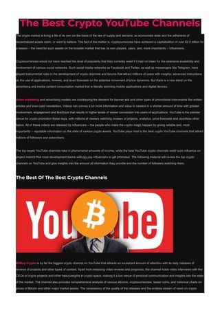 The Best Crypto YouTube Channels
The crypto market is living a life of its own on the basis of the law of supply and demand, as economists state and the adherents of
decentralized assets claim, or want to believe. The fact of the matter is, cryptocurrencies have achieved a capitalization of over $2.5 trillion for
a reason – the need for such assets on the broader market that has its own players, users, and, more importantly – influencers.
Cryptocurrencies would not have reached the level of popularity that they currently wield if it had not been for the extensive availability and
involvement of various social networks. Such social media networks as Facebook and Twitter, as well as messengers like Telegram, have
played instrumental roles in the development of crypto channels and forums that attract millions of users with insights, advanced instructions
on the use of applications, reviews, and even forecasts on the potential movement of price dynamics. But there is a new trend on the
advertising and media content consumption market that is literally storming mobile applications and digital devices.
Video marketing and advertising models are outstripping the demand for banner ads and other types of promotional instruments like written
articles and even paid newsletters. Videos can convey a lot more information and value to viewers in a shorter amount of time with greater
involvement, engagement and feedback that results in higher levels of viewer conversion into users of applications. YouTube is the premier
venue for crypto promotion these days, with millions of viewers watching reviews of projects, analytics, price forecasts and countless other
topics. All of these videos are released by influencers – the people who make the crypto magic happen by giving reliable and, most
importantly – reputable information on the state of various crypto assets. YouTube plays host to the best crypto YouTube channels that attract
millions of followers and subscribers.
The top crypto YouTube channels rake in phenomenal amounts of income, while the best YouTube crypto channels wield such influence on
project metrics that most development teams willingly pay influencers to get promoted. The following material will review the top crypto
channels on YouTube and give insights into the amount of information they provide and the number of followers watching them.
The Best Of The Best Crypto Channels
BitBoy Crypto is by far the biggest crypto channel on YouTube that attracts an exuberant amount of attention with its daily releases of
reviews of projects and other types of content. Apart from releasing video reviews and prognosis, the channel hosts video interviews with the
CEOs of crypto projects and other heavyweights in crypto space, making it a live venue of personal communication and insights into the state
of the market. The channel also provides comprehensive analysis of various altcoins, cryptocurrencies, lesser coins, and historical charts on
prices of Bitcoin and other major market assets. The consistency of the quality of the releases and the endless stream of news on crypto
 