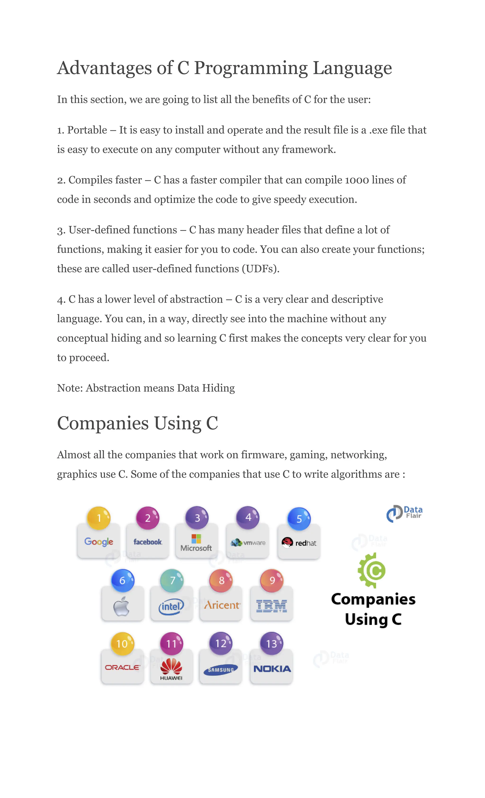 Advantages of C Programming Language
In this section, we are going to list all the benefits of C for the user:
1. Portable – It is easy to install and operate and the result file is a .exe file that
is easy to execute on any computer without any framework.
2. Compiles faster – C has a faster compiler that can compile 1000 lines of
code in seconds and optimize the code to give speedy execution.
3. User-defined functions – C has many header files that define a lot of
functions, making it easier for you to code. You can also create your functions;
these are called user-defined functions (UDFs).
4. C has a lower level of abstraction – C is a very clear and descriptive
language. You can, in a way, directly see into the machine without any
conceptual hiding and so learning C first makes the concepts very clear for you
to proceed.
Note: Abstraction means Data Hiding
Companies Using C
Almost all the companies that work on firmware, gaming, networking,
graphics use C. Some of the companies that use C to write algorithms are :
 