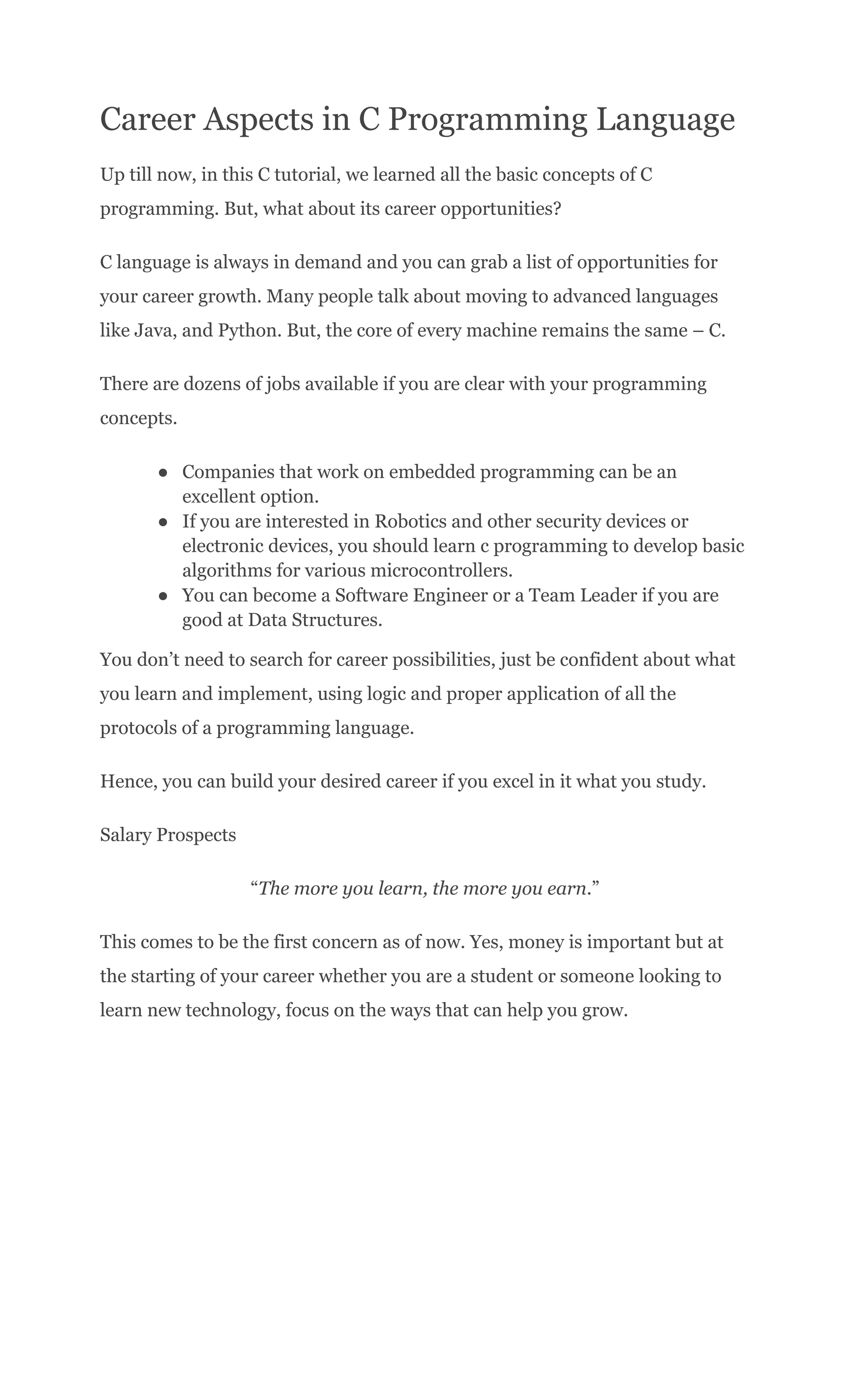 Career Aspects in C Programming Language
Up till now, in this C tutorial, we learned all the basic concepts of C
programming. But, what about its career opportunities?
C language is always in demand and you can grab a list of opportunities for
your career growth. Many people talk about moving to advanced languages
like Java, and Python. But, the core of every machine remains the same – C.
There are dozens of jobs available if you are clear with your programming
concepts.
●​ Companies that work on embedded programming can be an
excellent option.
●​ If you are interested in Robotics and other security devices or
electronic devices, you should learn c programming to develop basic
algorithms for various microcontrollers.
●​ You can become a Software Engineer or a Team Leader if you are
good at Data Structures.
You don’t need to search for career possibilities, just be confident about what
you learn and implement, using logic and proper application of all the
protocols of a programming language.
Hence, you can build your desired career if you excel in it what you study.
Salary Prospects
“The more you learn, the more you earn.”
This comes to be the first concern as of now. Yes, money is important but at
the starting of your career whether you are a student or someone looking to
learn new technology, focus on the ways that can help you grow.
 