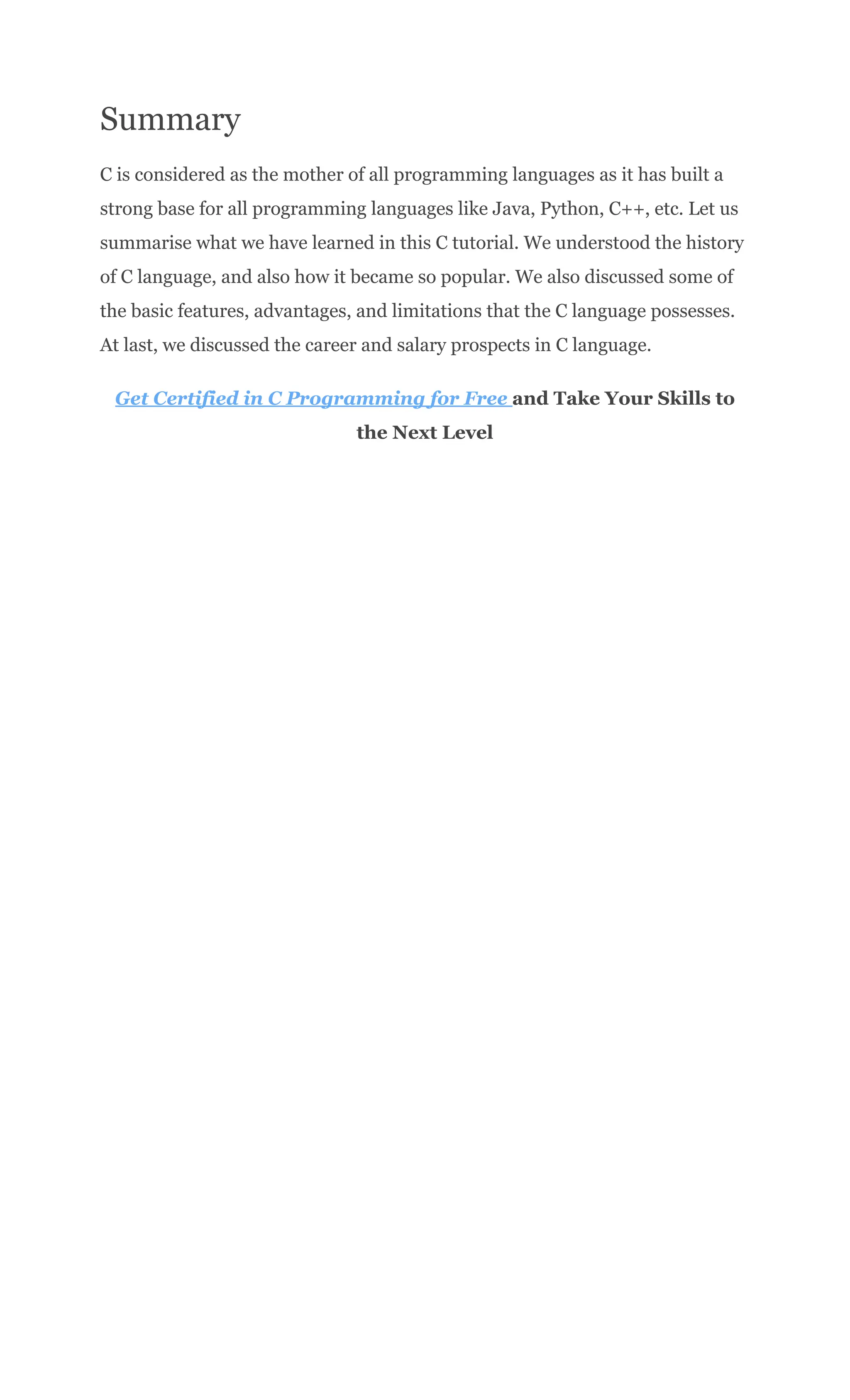 Summary
C is considered as the mother of all programming languages as it has built a
strong base for all programming languages like Java, Python, C++, etc. Let us
summarise what we have learned in this C tutorial. We understood the history
of C language, and also how it became so popular. We also discussed some of
the basic features, advantages, and limitations that the C language possesses.
At last, we discussed the career and salary prospects in C language.
Get Certified in C Programming for Free and Take Your Skills to
the Next Level
 