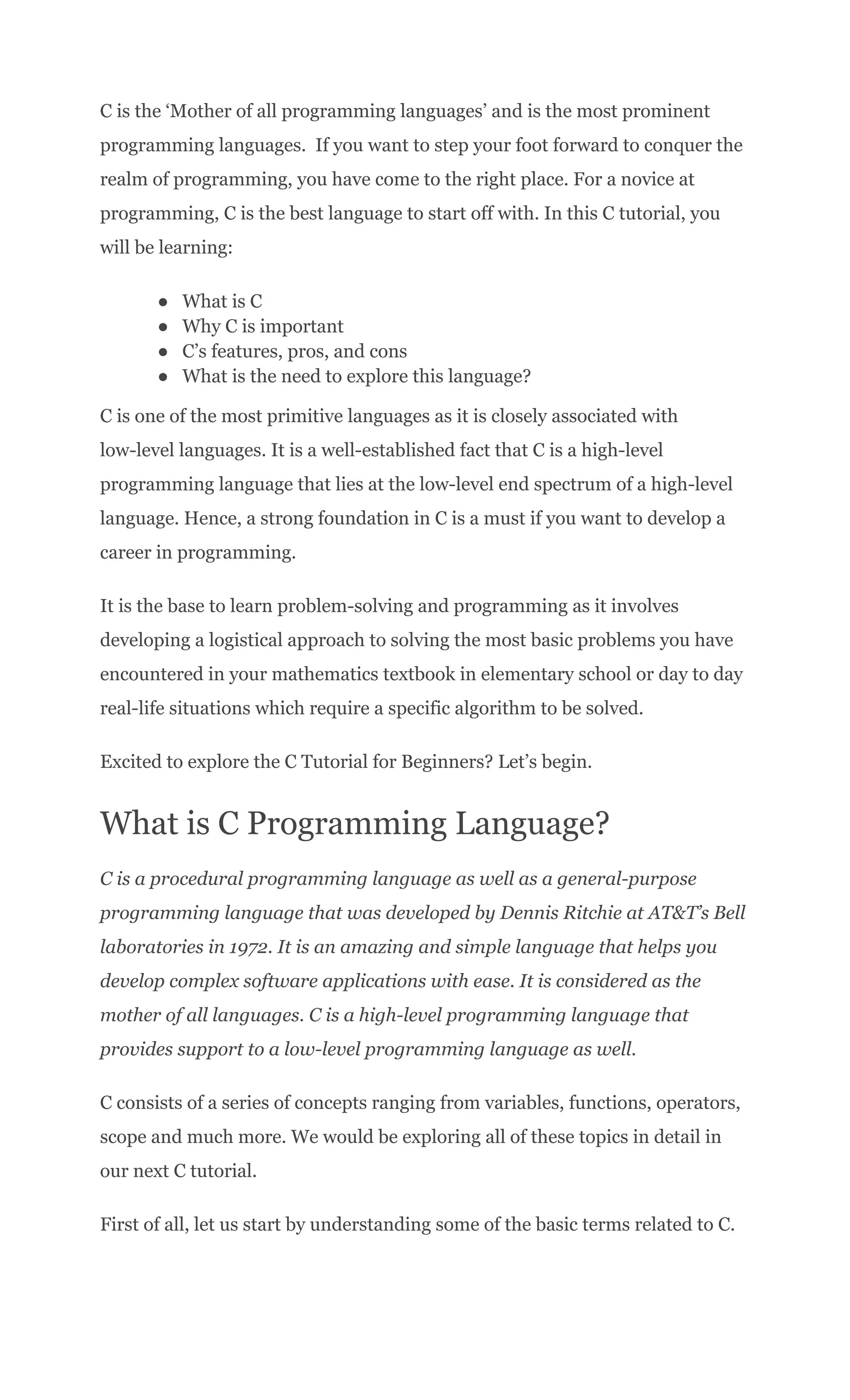 C is the ‘Mother of all programming languages’ and is the most prominent
programming languages. If you want to step your foot forward to conquer the
realm of programming, you have come to the right place. For a novice at
programming, C is the best language to start off with. In this C tutorial, you
will be learning:
●​ What is C
●​ Why C is important
●​ C’s features, pros, and cons
●​ What is the need to explore this language?
C is one of the most primitive languages as it is closely associated with
low-level languages. It is a well-established fact that C is a high-level
programming language that lies at the low-level end spectrum of a high-level
language. Hence, a strong foundation in C is a must if you want to develop a
career in programming.
It is the base to learn problem-solving and programming as it involves
developing a logistical approach to solving the most basic problems you have
encountered in your mathematics textbook in elementary school or day to day
real-life situations which require a specific algorithm to be solved.
Excited to explore the C Tutorial for Beginners? Let’s begin.
What is C Programming Language?
C is a procedural programming language as well as a general-purpose
programming language that was developed by Dennis Ritchie at AT&T’s Bell
laboratories in 1972. It is an amazing and simple language that helps you
develop complex software applications with ease. It is considered as the
mother of all languages. C is a high-level programming language that
provides support to a low-level programming language as well.
C consists of a series of concepts ranging from variables, functions, operators,
scope and much more. We would be exploring all of these topics in detail in
our next C tutorial.
First of all, let us start by understanding some of the basic terms related to C.
 