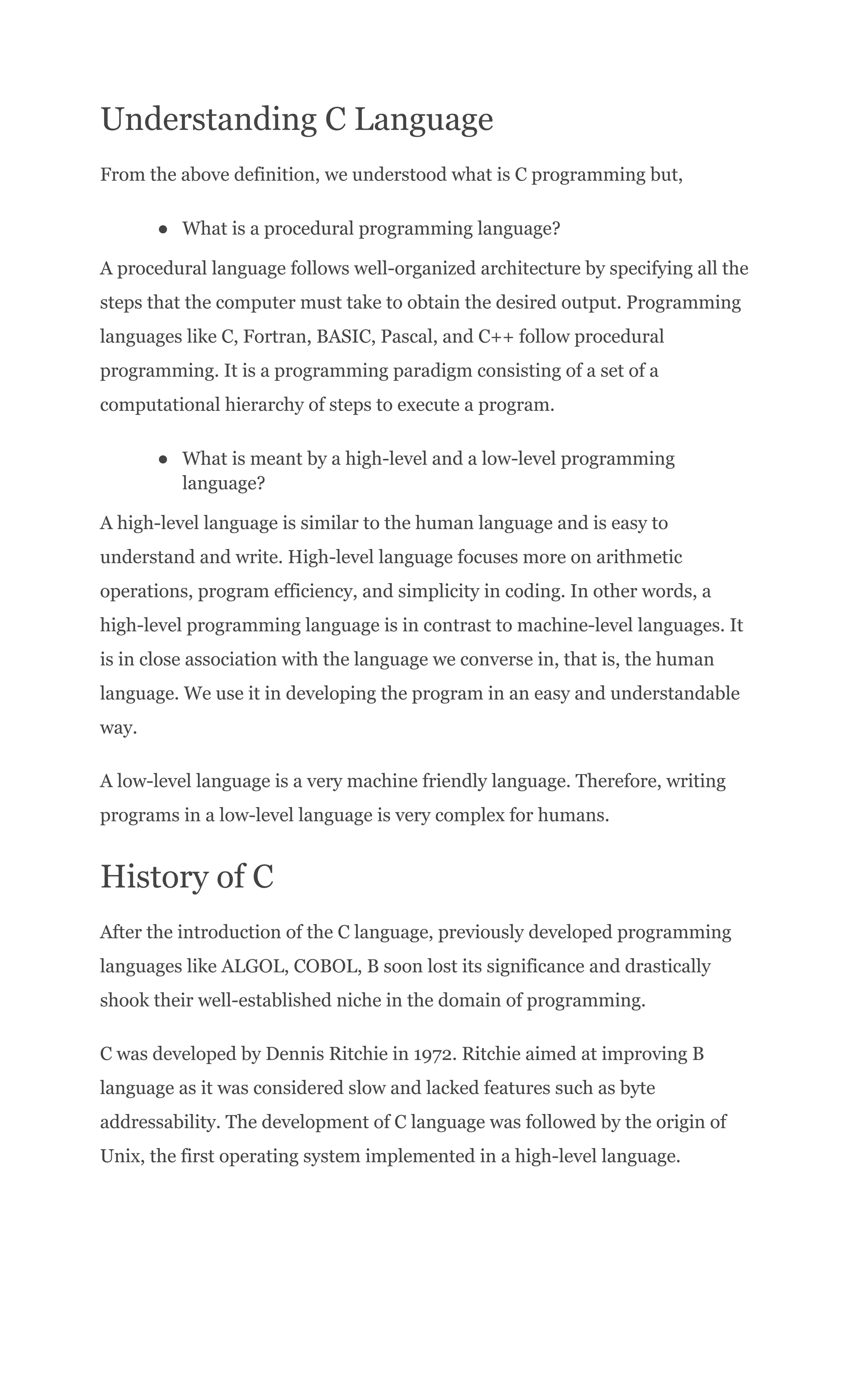 Understanding C Language
From the above definition, we understood what is C programming but,
●​ What is a procedural programming language?
A procedural language follows well-organized architecture by specifying all the
steps that the computer must take to obtain the desired output. Programming
languages like C, Fortran, BASIC, Pascal, and C++ follow procedural
programming. It is a programming paradigm consisting of a set of a
computational hierarchy of steps to execute a program.
●​ What is meant by a high-level and a low-level programming
language?
A high-level language is similar to the human language and is easy to
understand and write. High-level language focuses more on arithmetic
operations, program efficiency, and simplicity in coding. In other words, a
high-level programming language is in contrast to machine-level languages. It
is in close association with the language we converse in, that is, the human
language. We use it in developing the program in an easy and understandable
way.
A low-level language is a very machine friendly language. Therefore, writing
programs in a low-level language is very complex for humans.
History of C
After the introduction of the C language, previously developed programming
languages like ALGOL, COBOL, B soon lost its significance and drastically
shook their well-established niche in the domain of programming.
C was developed by Dennis Ritchie in 1972. Ritchie aimed at improving B
language as it was considered slow and lacked features such as byte
addressability. The development of C language was followed by the origin of
Unix, the first operating system implemented in a high-level language.
 