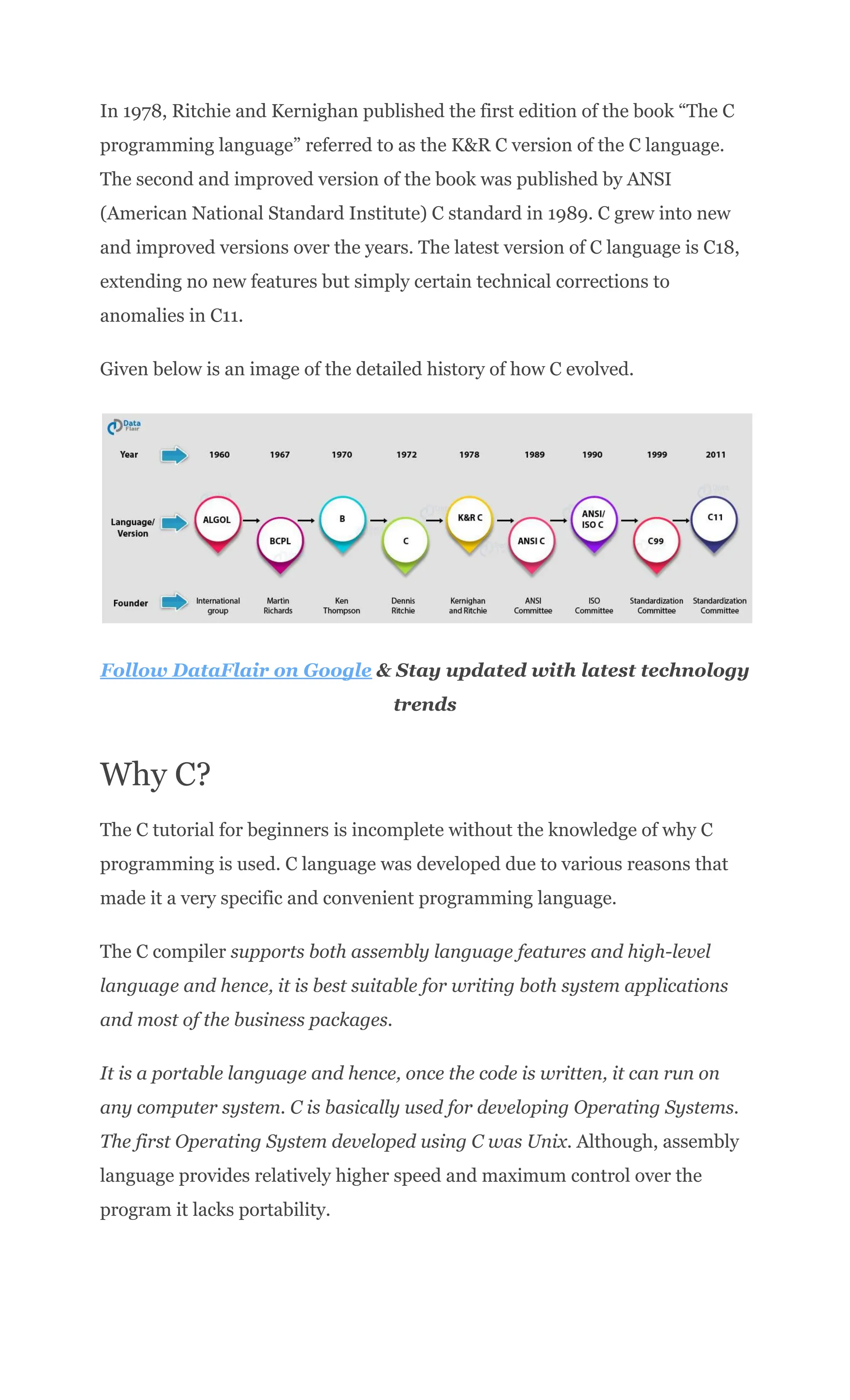 In 1978, Ritchie and Kernighan published the first edition of the book “The C
programming language” referred to as the K&R C version of the C language.
The second and improved version of the book was published by ANSI
(American National Standard Institute) C standard in 1989. C grew into new
and improved versions over the years. The latest version of C language is C18,
extending no new features but simply certain technical corrections to
anomalies in C11.
Given below is an image of the detailed history of how C evolved.
Follow DataFlair on Google & Stay updated with latest technology
trends
Why C?
The C tutorial for beginners is incomplete without the knowledge of why C
programming is used. C language was developed due to various reasons that
made it a very specific and convenient programming language.
The C compiler supports both assembly language features and high-level
language and hence, it is best suitable for writing both system applications
and most of the business packages.
It is a portable language and hence, once the code is written, it can run on
any computer system. C is basically used for developing Operating Systems.
The first Operating System developed using C was Unix. Although, assembly
language provides relatively higher speed and maximum control over the
program it lacks portability.
 