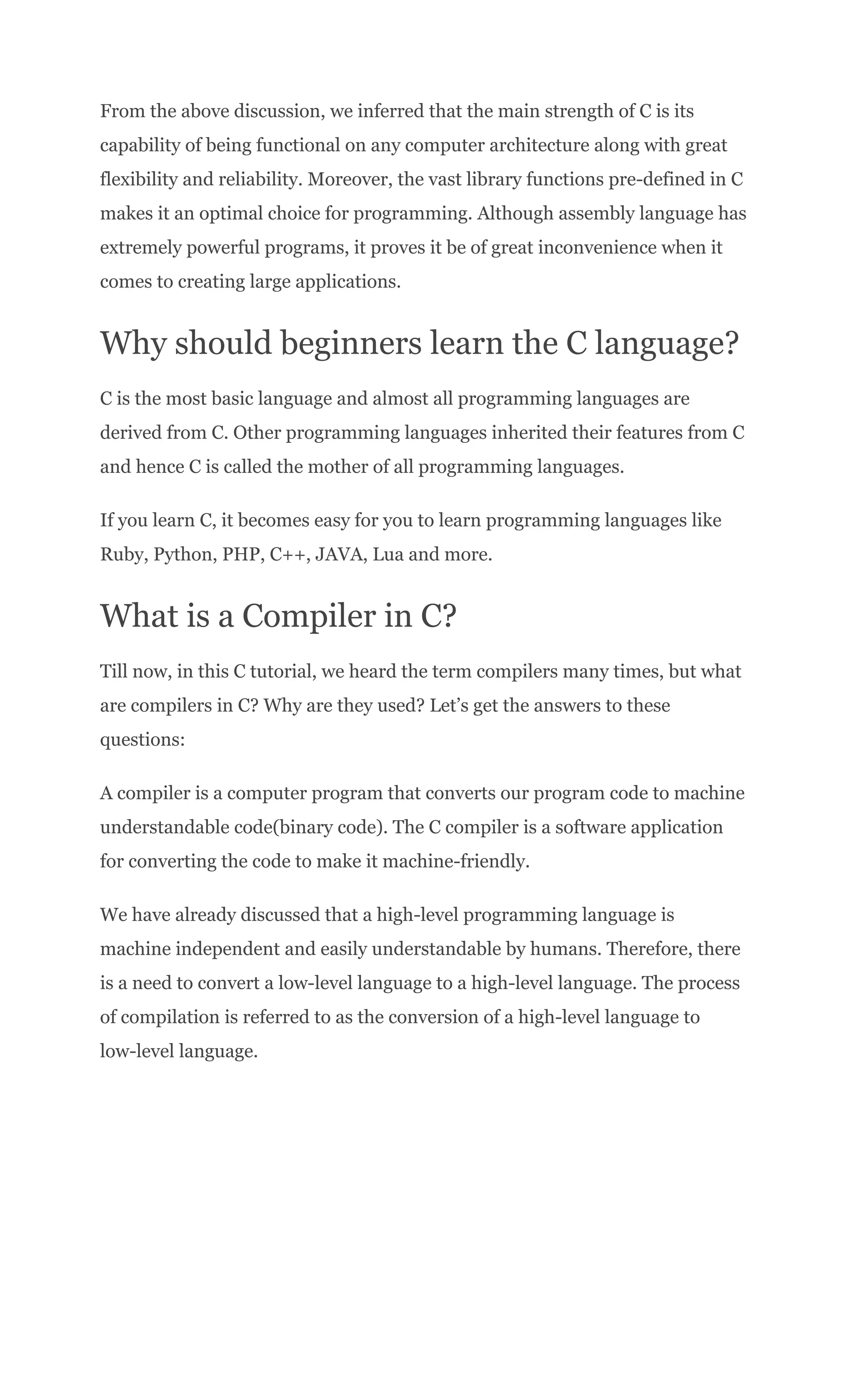 From the above discussion, we inferred that the main strength of C is its
capability of being functional on any computer architecture along with great
flexibility and reliability. Moreover, the vast library functions pre-defined in C
makes it an optimal choice for programming. Although assembly language has
extremely powerful programs, it proves it be of great inconvenience when it
comes to creating large applications.
Why should beginners learn the C language?
C is the most basic language and almost all programming languages are
derived from C. Other programming languages inherited their features from C
and hence C is called the mother of all programming languages.
If you learn C, it becomes easy for you to learn programming languages like
Ruby, Python, PHP, C++, JAVA, Lua and more.
What is a Compiler in C?
Till now, in this C tutorial, we heard the term compilers many times, but what
are compilers in C? Why are they used? Let’s get the answers to these
questions:
A compiler is a computer program that converts our program code to machine
understandable code(binary code). The C compiler is a software application
for converting the code to make it machine-friendly.
We have already discussed that a high-level programming language is
machine independent and easily understandable by humans. Therefore, there
is a need to convert a low-level language to a high-level language. The process
of compilation is referred to as the conversion of a high-level language to
low-level language.
 