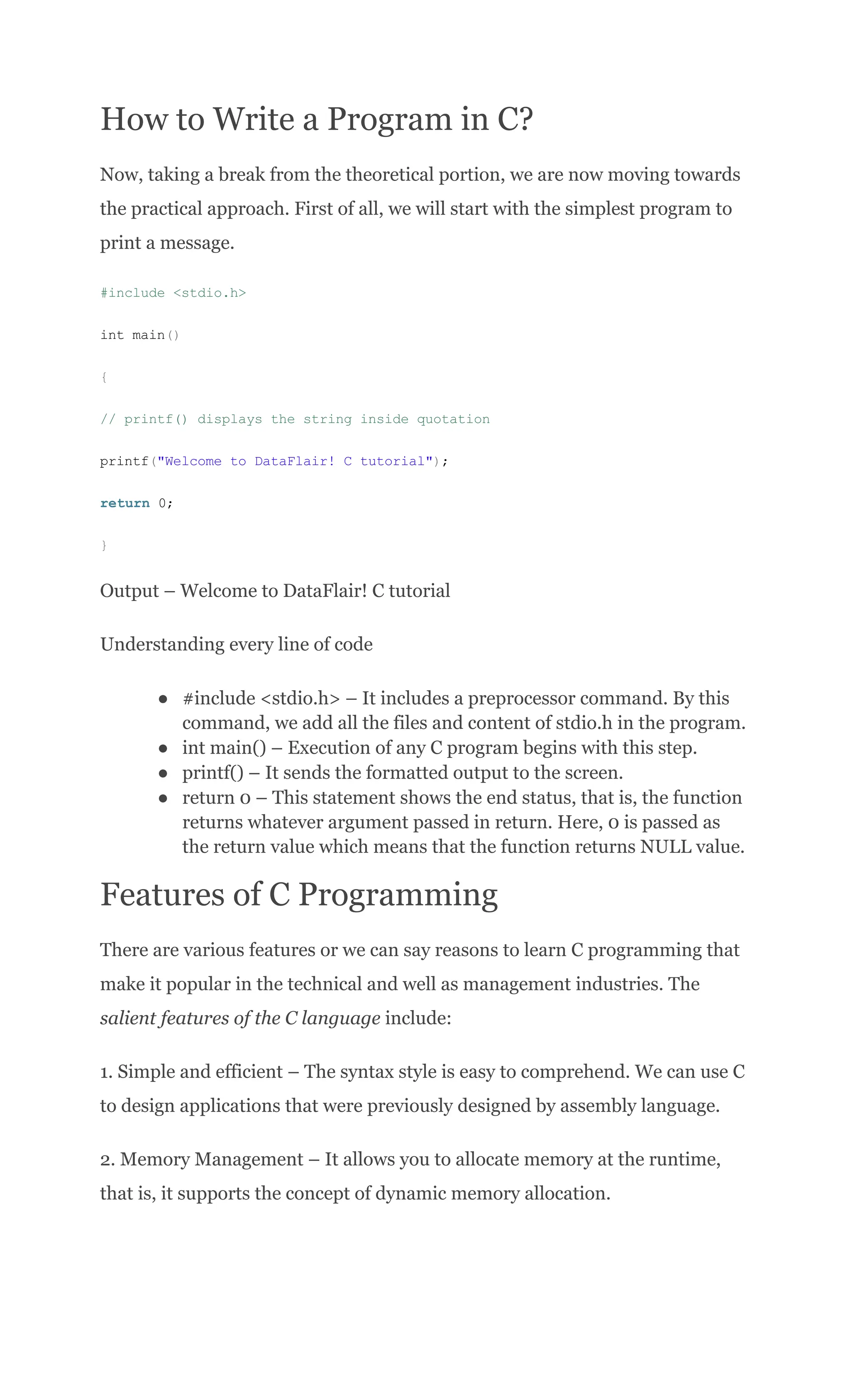 How to Write a Program in C?
Now, taking a break from the theoretical portion, we are now moving towards
the practical approach. First of all, we will start with the simplest program to
print a message.
#include <stdio.h>
int main()
{
// printf() displays the string inside quotation
printf("Welcome to DataFlair! C tutorial");
return 0;
}
Output – Welcome to DataFlair! C tutorial
Understanding every line of code
●​ #include <stdio.h> – It includes a preprocessor command. By this
command, we add all the files and content of stdio.h in the program.
●​ int main() – Execution of any C program begins with this step.
●​ printf() – It sends the formatted output to the screen.
●​ return 0 – This statement shows the end status, that is, the function
returns whatever argument passed in return. Here, 0 is passed as
the return value which means that the function returns NULL value.
Features of C Programming
There are various features or we can say reasons to learn C programming that
make it popular in the technical and well as management industries. The
salient features of the C language include:
1. Simple and efficient – The syntax style is easy to comprehend. We can use C
to design applications that were previously designed by assembly language.
2. Memory Management – It allows you to allocate memory at the runtime,
that is, it supports the concept of dynamic memory allocation.
 